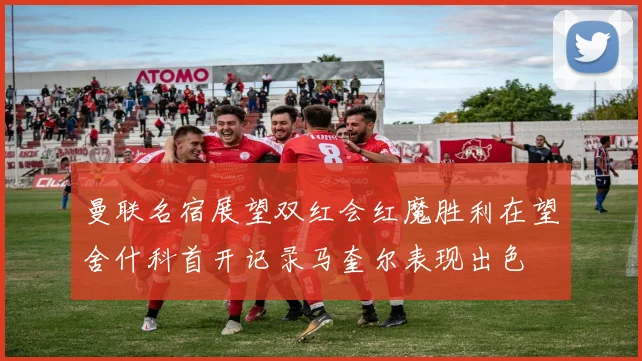 曼联名宿展望双红会红魔胜利在望舍什科首开记录马奎尔表现出色