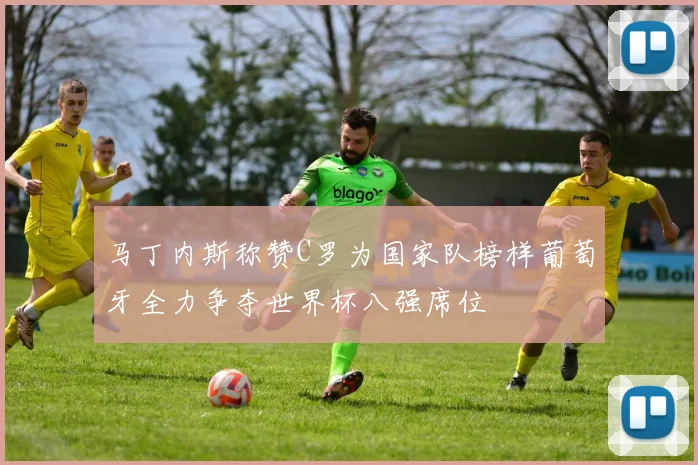 马丁内斯称赞C罗为国家队榜样葡萄牙全力争夺世界杯八强席位