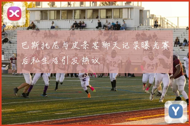 巴斯托尼与皮条客聊天记录曝光赛后私生活引发热议