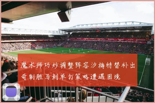 魔术师巧妙调整阵容沙梅特替补出奇制胜马刺单打策略遭遇困境