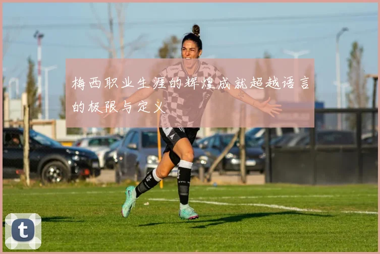 梅西职业生涯的辉煌成就超越语言的极限与定义