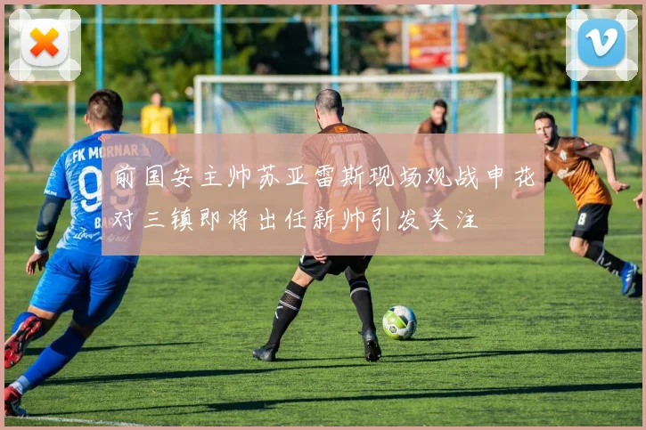 前国安主帅苏亚雷斯现场观战申花对三镇即将出任新帅引发关注