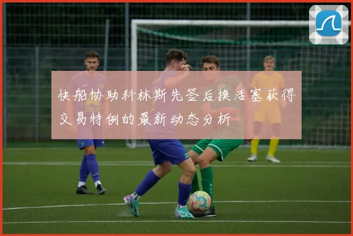 快船协助科林斯先签后换活塞获得交易特例的最新动态分析