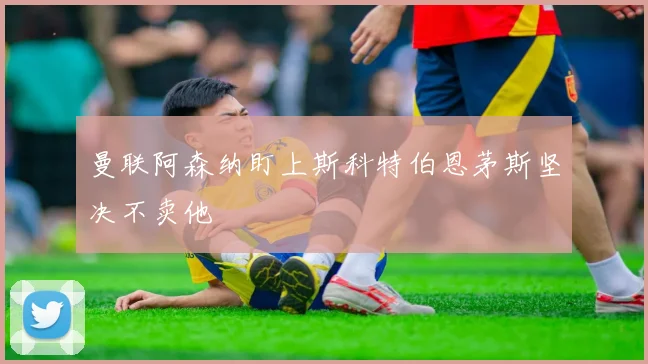 曼联阿森纳盯上斯科特伯恩茅斯坚决不卖他