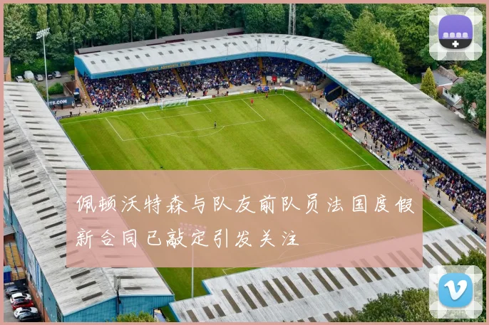 佩顿沃特森与队友前队员法国度假新合同已敲定引发关注