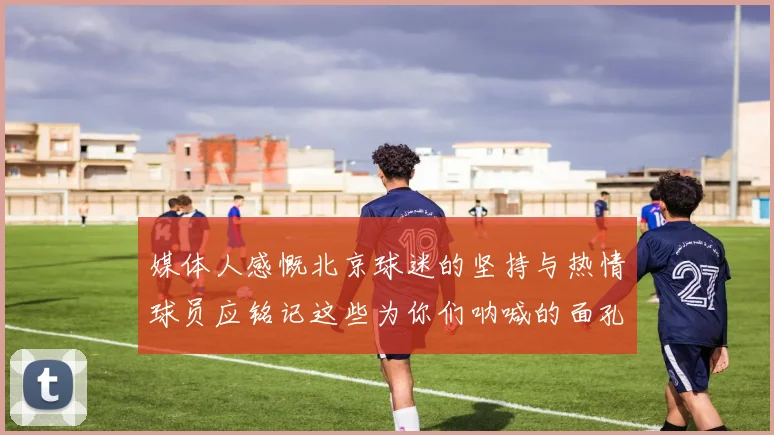 媒体人感慨北京球迷的坚持与热情球员应铭记这些为你们呐喊的面孔