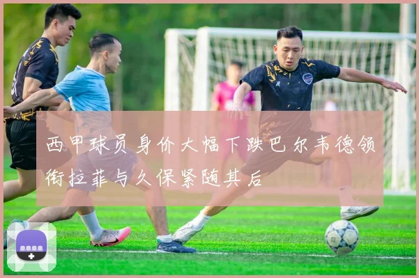 西甲球员身价大幅下跌巴尔韦德领衔拉菲与久保紧随其后